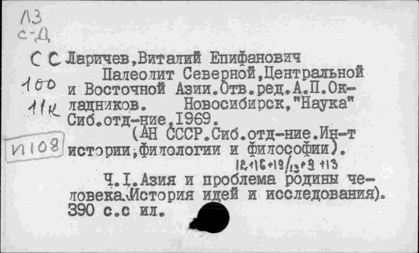 ﻿лз
С С Ларичев, Вит алий Епифанович
.	Палеолит Северной,Центральной
и Восточной Азии.Отв.ред.А.П.Ок-
Л/1/ ладников. Новосибирск,"Наука" ' Сиб.отд-ние,1969.
W СССР.Сиб .отд-ние.Ин-т ilô» истории,филологии и философии).
Ч.Х.Азия и проблема родины че-ловекалйстория идей и исследования). 390 с.с ил.